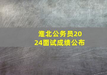 淮北公务员2024面试成绩公布