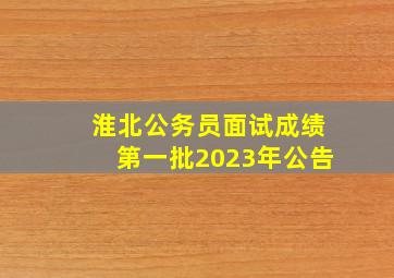 淮北公务员面试成绩第一批2023年公告