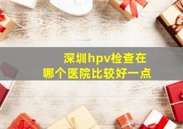 深圳hpv检查在哪个医院比较好一点