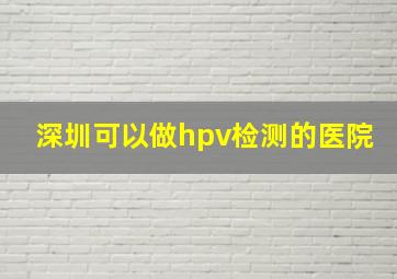 深圳可以做hpv检测的医院