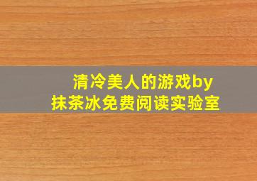 清冷美人的游戏by抹茶冰免费阅读实验室