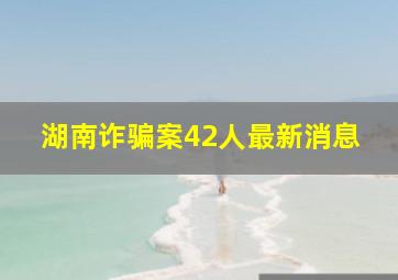 湖南诈骗案42人最新消息