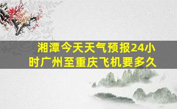 湘潭今天天气预报24小时广州至重庆飞机要多久