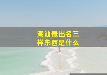 潮汕最出名三样东西是什么