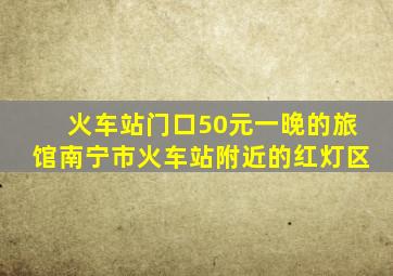 火车站门口50元一晚的旅馆南宁市火车站附近的红灯区