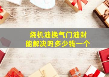 烧机油换气门油封能解决吗多少钱一个