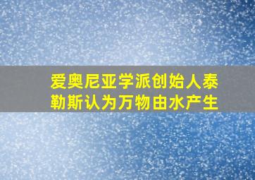 爱奥尼亚学派创始人泰勒斯认为万物由水产生