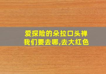 爱探险的朵拉口头禅我们要去哪,去大红色