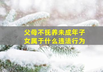 父母不抚养未成年子女属于什么违法行为