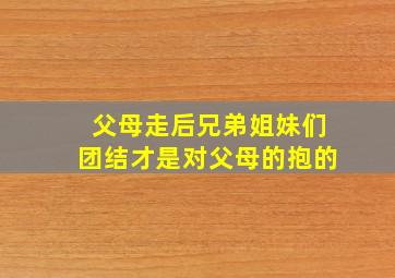 父母走后兄弟姐妹们团结才是对父母的抱的