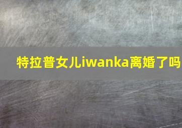 特拉普女儿iwanka离婚了吗