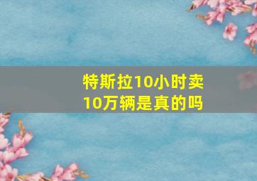 特斯拉10小时卖10万辆是真的吗