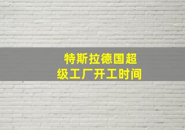 特斯拉德国超级工厂开工时间