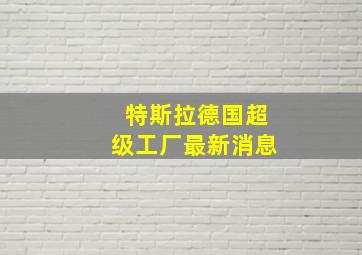 特斯拉德国超级工厂最新消息