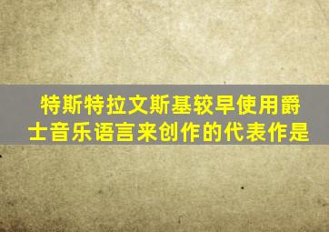 特斯特拉文斯基较早使用爵士音乐语言来创作的代表作是