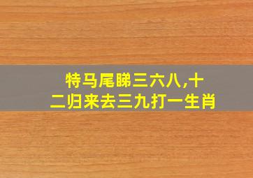 特马尾睇三六八,十二归来去三九打一生肖