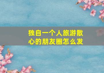 独自一个人旅游散心的朋友圈怎么发