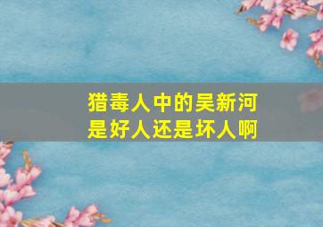 猎毒人中的吴新河是好人还是坏人啊