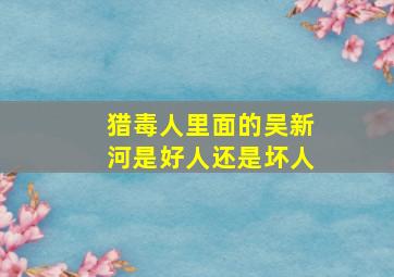 猎毒人里面的吴新河是好人还是坏人