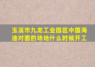 玉溪市九龙工业园区中国海油对面的场地什么时候开工