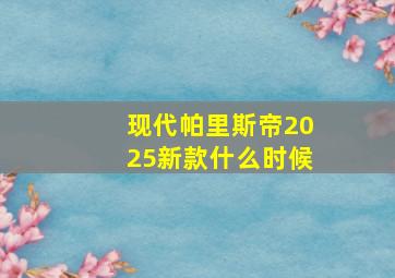 现代帕里斯帝2025新款什么时候