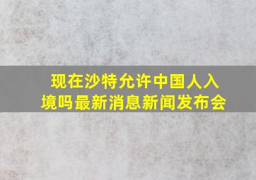 现在沙特允许中国人入境吗最新消息新闻发布会