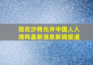 现在沙特允许中国人入境吗最新消息新闻报道