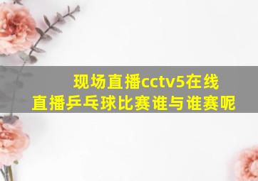 现场直播cctv5在线直播乒乓球比赛谁与谁赛呢