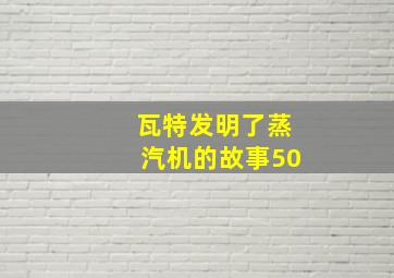 瓦特发明了蒸汽机的故事50