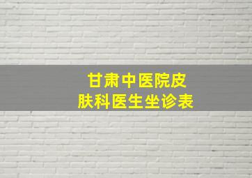 甘肃中医院皮肤科医生坐诊表