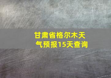 甘肃省格尔木天气预报15天查询