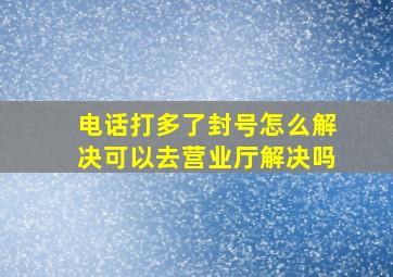 电话打多了封号怎么解决可以去营业厅解决吗