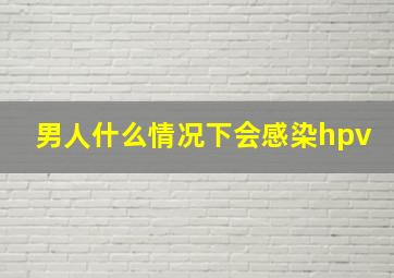 男人什么情况下会感染hpv