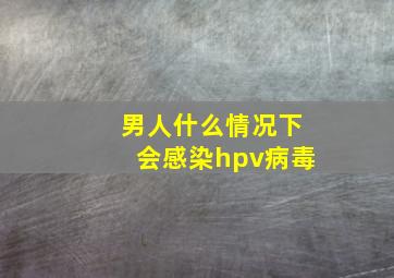 男人什么情况下会感染hpv病毒