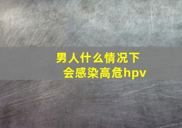 男人什么情况下会感染高危hpv