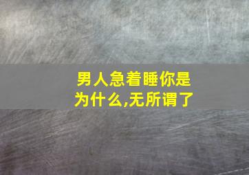 男人急着睡你是为什么,无所谓了