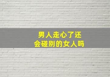 男人走心了还会碰别的女人吗