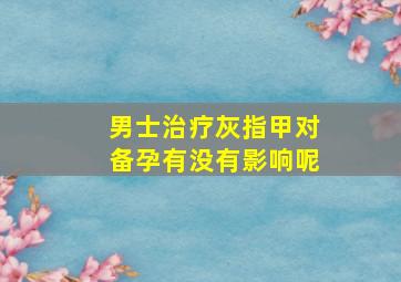 男士治疗灰指甲对备孕有没有影响呢