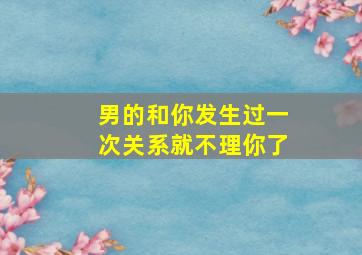 男的和你发生过一次关系就不理你了