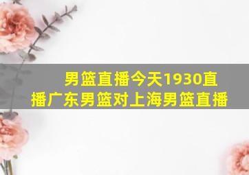 男篮直播今天1930直播广东男篮对上海男篮直播