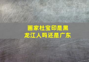 画家杜宝印是黑龙江人吗还是广东