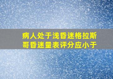 病人处于浅昏迷格拉斯哥昏迷量表评分应小于