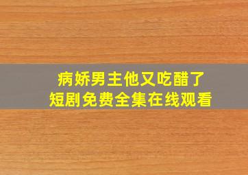 病娇男主他又吃醋了短剧免费全集在线观看