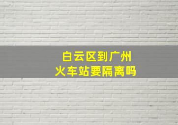 白云区到广州火车站要隔离吗