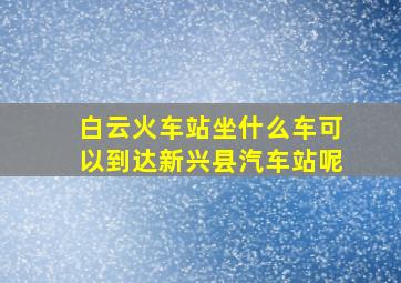 白云火车站坐什么车可以到达新兴县汽车站呢