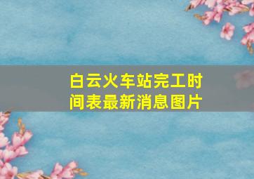 白云火车站完工时间表最新消息图片