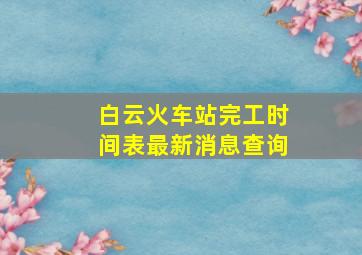 白云火车站完工时间表最新消息查询