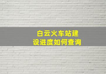 白云火车站建设进度如何查询