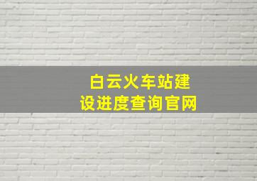 白云火车站建设进度查询官网