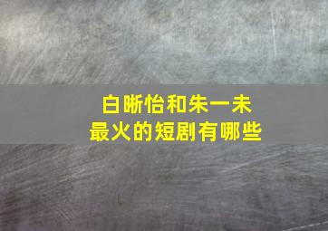 白晰怡和朱一未最火的短剧有哪些